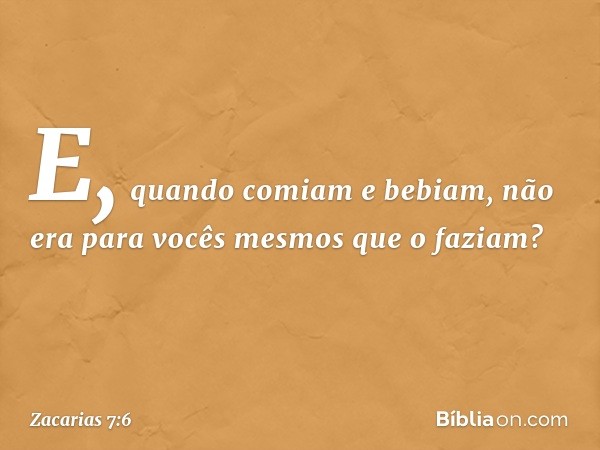 E, quando comiam e bebiam, não era para vocês mesmos que o faziam? -- Zacarias 7:6