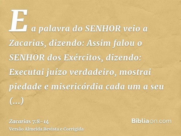 E a palavra do SENHOR veio a Zacarias, dizendo:Assim falou o SENHOR dos Exércitos, dizendo: Executai juízo verdadeiro, mostrai piedade e misericórdia cada um a 