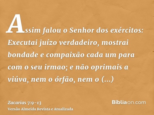 Assim falou o Senhor dos exércitos: Executai juízo verdadeiro, mostrai bondade e compaixão cada um para com o seu irmao;e não oprimais a viúva, nem o órfão, nem