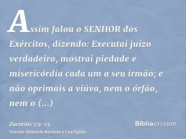 Assim falou o SENHOR dos Exércitos, dizendo: Executai juízo verdadeiro, mostrai piedade e misericórdia cada um a seu irmão;e não oprimais a viúva, nem o órfão, 