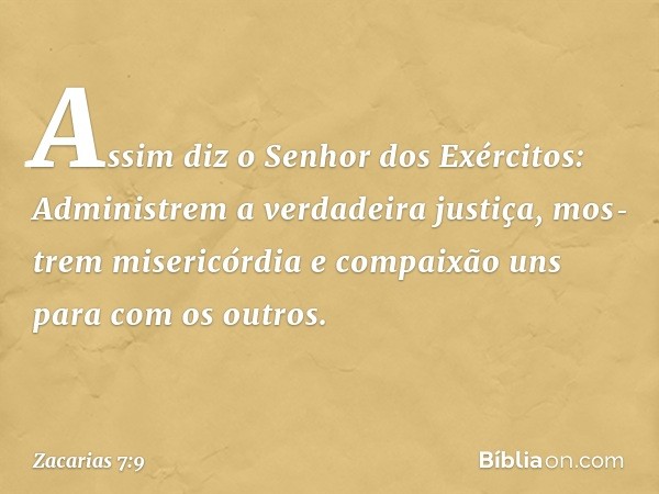 "Assim diz o Senhor dos Exérci­tos: Administrem a verdadeira justiça, mos­trem misericórdia e compaixão uns para com os outros. -- Zacarias 7:9