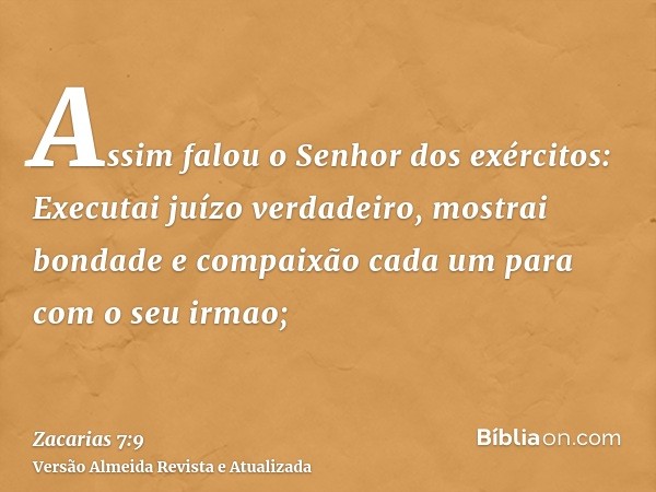 Assim falou o Senhor dos exércitos: Executai juízo verdadeiro, mostrai bondade e compaixão cada um para com o seu irmao;