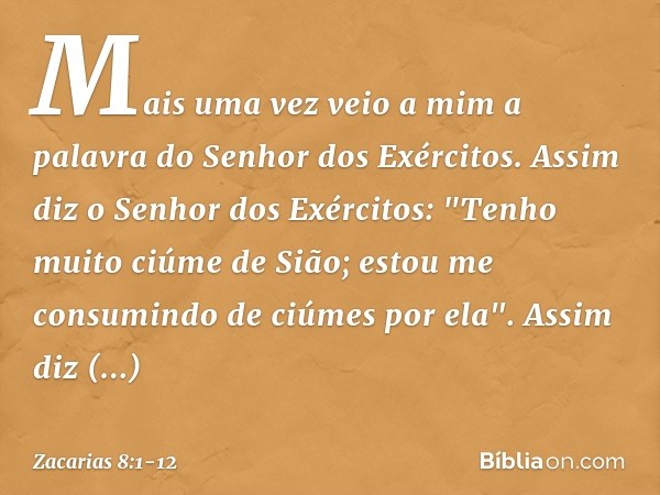 Mais uma vez veio a mim a palavra do Senhor dos Exércitos. Assim diz o Senhor dos Exércitos: "Tenho muito ciúme de Sião; estou me consumindo de ciúmes por ela".