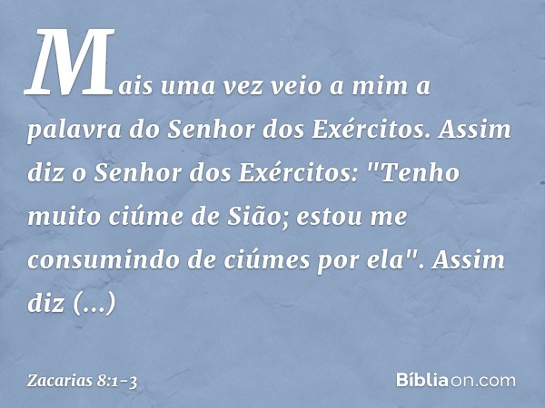 Mais uma vez veio a mim a palavra do Senhor dos Exércitos. Assim diz o Senhor dos Exércitos: "Tenho muito ciúme de Sião; estou me consumindo de ciúmes por ela".