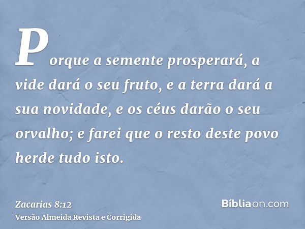 Porque a semente prosperará, a vide dará o seu fruto, e a terra dará a sua novidade, e os céus darão o seu orvalho; e farei que o resto deste povo herde tudo is