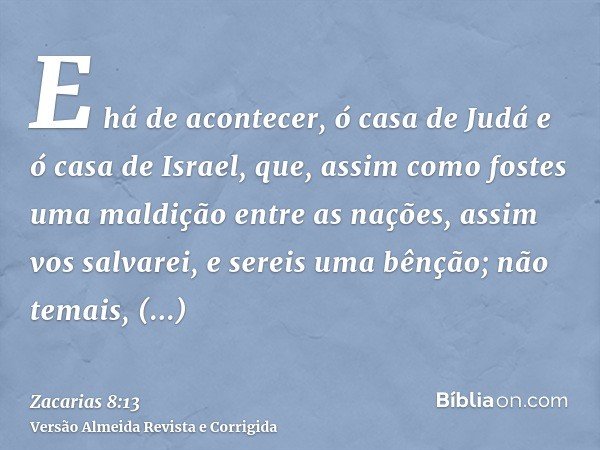 E há de acontecer, ó casa de Judá e ó casa de Israel, que, assim como fostes uma maldição entre as nações, assim vos salvarei, e sereis uma bênção; não temais, 