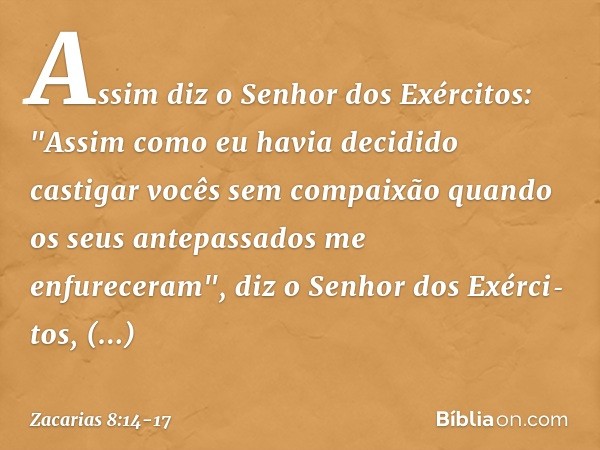 Assim diz o Senhor dos Exércitos: "Assim como eu havia decidido castigar vocês sem compaixão quando os seus antepassados me enfureceram", diz o Senhor dos Exérc