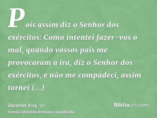 Pois assim diz o Senhor dos exércitos: Como intentei fazer-vos o mal, quando vossos pais me provocaram a ira, diz o Senhor dos exércitos, e não me compadeci,ass