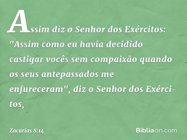 Assim diz o Senhor dos Exércitos: "Assim como eu havia decidido castigar vocês sem compaixão quando os seus antepassados me enfureceram", diz o Senhor dos Exérc