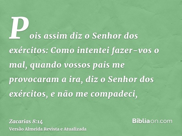 Pois assim diz o Senhor dos exércitos: Como intentei fazer-vos o mal, quando vossos pais me provocaram a ira, diz o Senhor dos exércitos, e não me compadeci,