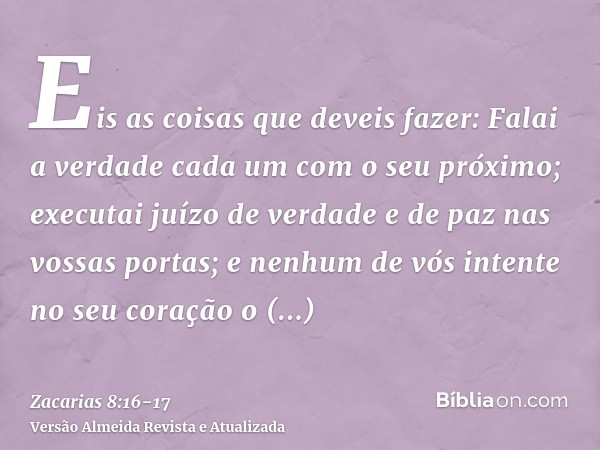 Eis as coisas que deveis fazer: Falai a verdade cada um com o seu próximo; executai juízo de verdade e de paz nas vossas portas;e nenhum de vós intente no seu c