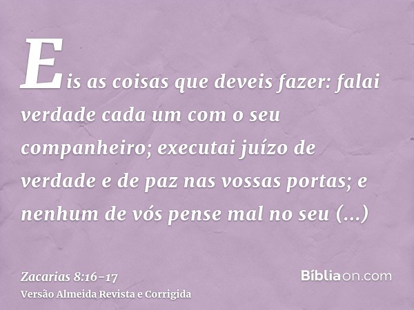 Eis as coisas que deveis fazer: falai verdade cada um com o seu companheiro; executai juízo de verdade e de paz nas vossas portas;e nenhum de vós pense mal no s