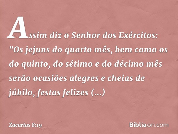 Assim diz o Senhor dos Exércitos:
"Os jejuns do quarto mês, bem como os do quinto, do sétimo e do décimo mês serão ocasiões alegres e cheias de júbilo, festas f