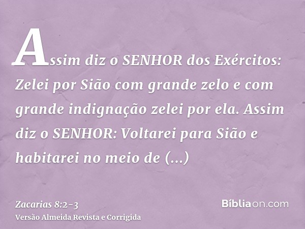 Assim diz o SENHOR dos Exércitos: Zelei por Sião com grande zelo e com grande indignação zelei por ela.Assim diz o SENHOR: Voltarei para Sião e habitarei no mei
