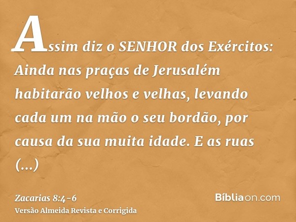 Assim diz o SENHOR dos Exércitos: Ainda nas praças de Jerusalém habitarão velhos e velhas, levando cada um na mão o seu bordão, por causa da sua muita idade.E a