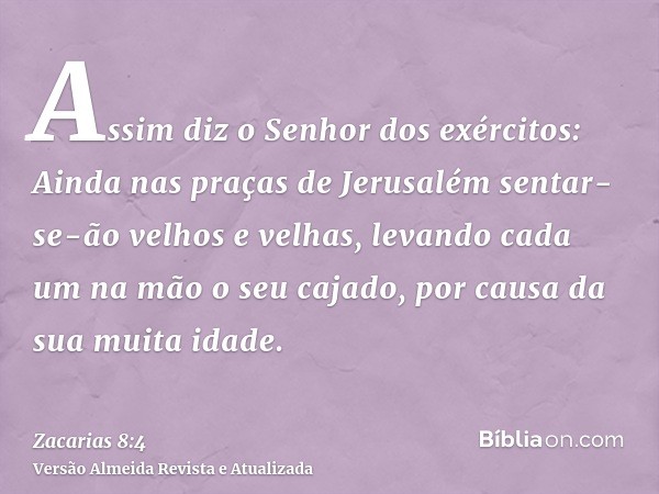 Assim diz o Senhor dos exércitos: Ainda nas praças de Jerusalém sentar-se-ão velhos e velhas, levando cada um na mão o seu cajado, por causa da sua muita idade.