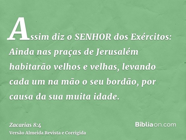 Assim diz o SENHOR dos Exércitos: Ainda nas praças de Jerusalém habitarão velhos e velhas, levando cada um na mão o seu bordão, por causa da sua muita idade.