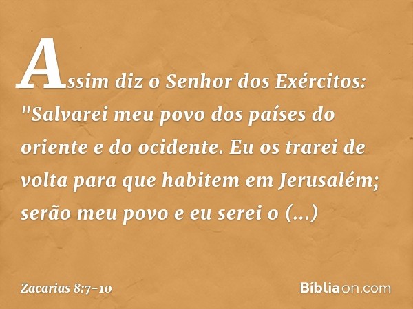 Assim diz o Senhor dos Exércitos: "Salvarei meu povo dos países do oriente e do ocidente. Eu os trarei de volta para que habitem em Jerusalém; serão meu povo e 