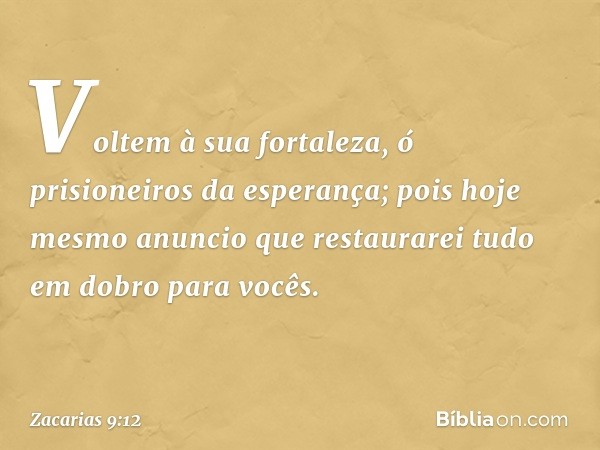 Voltem à sua fortaleza,
ó prisioneiros da esperança;
pois hoje mesmo anuncio que restaurarei
tudo em dobro para vocês. -- Zacarias 9:12