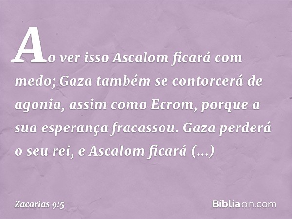 Ao ver isso Ascalom ficará com medo;
Gaza também se contorcerá de agonia,
assim como Ecrom,
porque a sua esperança fracassou.
Gaza perderá o seu rei,
e Ascalom