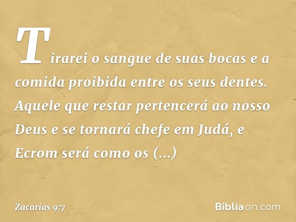 Tirarei o sangue de suas bocas
e a comida proibida
entre os seus dentes.
Aquele que restar pertencerá
ao nosso Deus
e se tornará chefe em Judá,
e Ecrom será com